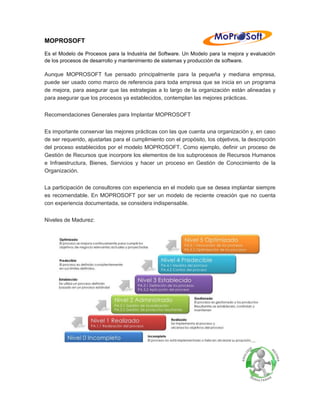 MOPROSOFT 
Es el Modelo de Procesos para la Industria del Software. Un Modelo para la mejora y evaluación de los procesos de desarrollo y mantenimiento de sistemas y producción de software. 
Aunque MOPROSOFT fue pensado principalmente para la pequeña y mediana empresa, puede ser usado como marco de referencia para toda empresa que se inicia en un programa de mejora, para asegurar que las estrategias a lo largo de la organización están alineadas y para asegurar que los procesos ya establecidos, contemplan las mejores prácticas. 
Recomendaciones Generales para Implantar MOPROSOFT 
Es importante conservar las mejores prácticas con las que cuenta una organización y, en caso de ser requerido, ajustarlas para el cumplimiento con el propósito, los objetivos, la descripción del proceso establecidos por el modelo MOPROSOFT. Como ejemplo, definir un proceso de Gestión de Recursos que incorpore los elementos de los subprocesos de Recursos Humanos e Infraestructura, Bienes, Servicios y hacer un proceso en Gestión de Conocimiento de la Organización. 
La participación de consultores con experiencia en el modelo que se desea implantar siempre es recomendable. En MOPROSOFT por ser un modelo de reciente creación que no cuenta con experiencia documentada, se considera indispensable. 
Niveles de Madurez:  