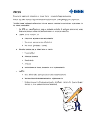 IEEE 830 Documento legalmente obligatorio en el cual cliente y proveedor llegan a acuerdos. Incluye requisitos técnicos, requerimientos de la organización, costo y tiempo para un producto. También puede contener la información informal pero útil como los compromisos o expectativas de las partes involucradas.  La SRS son especificaciones para un producto particular de software, programa o juego de programas que realizan ciertas funciones en un ambiente específico.  La SRS puede escribirse por  Uno o más representantes del proveedor  Uno o más representantes del cliente o  Por ambos (proveedor y cliente).  Aspectos básicos que se deben tener en cuenta:  Funcionalidad  Interfaces externas  Rendimiento  Atributos.  Restricciones de diseño, impuestas en la implementación  La ERS  Debe definir todos los requisitos del software correctamente  No debe describir detalles de diseño o implementación  No debe imponer restricciones adicionales al software (van en otro documento, por ejemplo en el de aseguramiento de la calidad).  