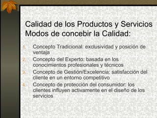 Calidad de los Productos y Servicios Modos de concebir la Calidad: Concepto Tradicional: exclusividad y posición de ventaja Concepto del Experto: basada en los conocimientos profesionales y técnicos Concepto de Gestión/Excelencia: satisfacción del cliente en un entorno competitivo Concepto de protección del consumidor: los clientes influyen activamente en el diseño de los servicios 