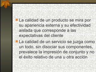 La calidad de un producto se mira por su apariencia externa y su efectividad aislada que corresponde a las expectativas del cliente La calidad de un servicio se juzga como un todo, sin disociar sus componentes, prevalece la impresión de conjunto y no el éxito relativo de una u otra acción 