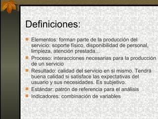 Definiciones: Elementos: forman parte de la producción del servicio: soporte físico, disponibilidad de personal, limpieza, atención prestada... Proceso: interacciones necesarias para la producción de un servicio Resultado: calidad del servicio en si mismo. Tendrá buena calidad si satisface las expectativas del usuario y sus necesidades. Es subjetivo. Estándar: patrón de referencia para el análisis Indicadores: combinación de variables 