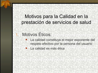 Motivos para la Calidad en la prestación de servicios de salud Motivos Éticos: La calidad constituye el mejor exponente del respeto efectivo por la persona del usuario La calidad es más ética 