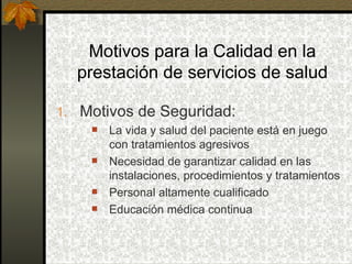 Motivos para la Calidad en la prestación de servicios de salud Motivos de Seguridad: La vida y salud del paciente está en juego con tratamientos agresivos Necesidad de garantizar calidad en las instalaciones, procedimientos y tratamientos Personal altamente cualificado Educación médica continua  