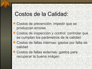 Costos de la Calidad: Costos de prevención: impedir que se produzcan errores Costos de inspección y control: controlar que se cumplan los parámetros de la calidad Costos de fallas internas: gastos por falta de calidad Costos de fallas externas: gastos para recuperar la buena imágen 