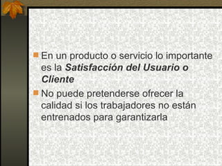 En un producto o servicio lo importante es la  Satisfacción del Usuario o Cliente No puede pretenderse ofrecer la calidad si los trabajadores no están entrenados para garantizarla 