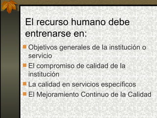 El recurso humano debe entrenarse en: Objetivos generales de la institución o servicio El compromiso de calidad de la institución La calidad en servicios específicos El Mejoramiento Continuo de la Calidad 