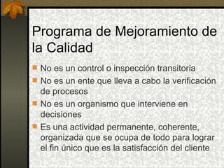 Programa de Mejoramiento de la Calidad No es un control o inspección transitoria No es un ente que lleva a cabo la verificación de procesos No es un organismo que interviene en decisiones Es una actividad permanente, coherente, organizada que se ocupa de todo para lograr el fin único que es la satisfacción del cliente  