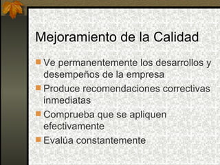 Mejoramiento de la Calidad Ve permanentemente los desarrollos y desempeños de la empresa Produce recomendaciones correctivas inmediatas Comprueba que se apliquen efectivamente Evalúa constantemente 