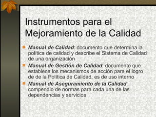 Instrumentos para el Mejoramiento de la Calidad Manual de Calidad : documento que determina la política de calidad y describe el Sistema de Calidad de una organización Manual de Gestión de Calidad : documento que establece los mecanismos de acción para el logro de de la Política de Calidad, es de uso interno Manual de Aseguramiento de la Calidad : compendio de normas para cada una de las dependencias y servicios 