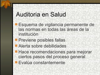 Auditoria en Salud Esquema de vigilancia permanente de las normas en todas las áreas de la institución Previene posibles fallas Alerta sobre debilidades Hace recomendaciones para mejorar ciertos pasos del proceso general Evalúa constantemente 