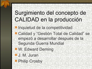 Surgimiento del concepto de CALIDAD en la producción Inquietud de la competitividad Calidad y “Gestión Total de Calidad” se empezó a desarrollar después de la Segunda Guerra Mundial W. Edward Deming J. M. Juran Philip Crosby 