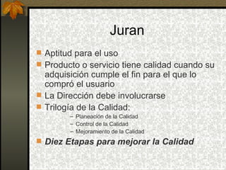 Juran Aptitud para el uso Producto o servicio tiene calidad cuando su adquisición cumple el fin para el que lo compró el usuario La Dirección debe involucrarse Trilogía de la Calidad: Planeación de la Calidad Control de la Calidad Mejoramiento de la Calidad Diez Etapas para mejorar la Calidad 