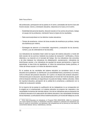 52
Belén Pascual Barrio
del profesorado, participación de los padres en el centro, actividades del alumno fuera del
horario escolar, tutoría y orientación educativa, relaciones en el aula y en el centro.
Estabilidad del personal docente, dirección escolar en los centros de primaria, trabajo
en equipo de los profesores, orientación hacia la mejora de los resultados.
Ratio alumnos/profesor en los distintos niveles educativos.
Tiempo de enseñanza: número de horas anuales de enseñanza por profesor, tiempo
de enseñanza por materia,
Estrategias de atención a la diversidad, seguimiento y evaluación de los alumnos,
número y uso de ordenadores en las escuelas.
Los indicadores de resultados tratan sobre los logros del sistema educativo a través del
éxito escolar de los alumnos mediante las pruebas de evaluación,4
certiſcados y títulos
obtenidos y su inserción en el mercado del trabajo. Son los indicadores más conocidos
y de ellos destacan los indicadores de alfabetización, escolarización, indicadores de
éxito/fracaso escolar y los indicadores de equidad de acceso permanencia y logros de
aprendizaje: la tasa bruta de repetidores, el índice de evaluaciones ſnales positivas, el
índice de retraso escolar o el índice de abandono escolar.
En el análisis de los resultados del sistema educativo se consideran tanto el nivel
educativo de la población, su distribución y la accesibilidad física y económica a la misma,
como la eſcacia del producto educativo. En cuanto a la eſcacia del producto educativo:
motivaciones para la educación, tasa de desempleo en función del nivel de estudios, ajuste
entre la titulación obtenida y la requerida por el puesto de trabajo, hábitos culturales, índice
de inquietud educativa, percepción de la calidad de la enseñanza y satisfacción con la
utilidad de la educación recibida.
En la mayoría de los países la cualiſcación de los trabajadores no se corresponde con
la exigida por el empresariado y el sistema educativo se propone dar respuesta a las
necesidades formativas del mercado laboral. Uno de los indicadores para la evaluación de
la eſcacia educativa es la adecuación del sistema educativo a las necesidades formativas
de las empresas. La articulación entre el sistema educativo y el mundo del trabajo es uno de
4 Entre otras propuestas de indicadores, el Proyecto PISA (INCE/OCDE, 2002) ha introducido
una nueva manera de evaluar el rendimiento educativo mediante la utilización de indicadores que
tiene en cuenta el conocimiento, las destrezas y las competencias de los alumnos en tres áreas de
conocimiento básicas: lectura, matemáticas y ciencias.
-
-
-
-
 