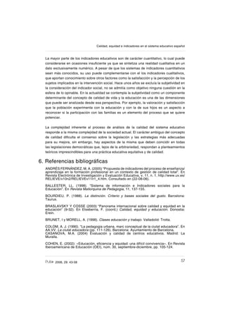 572006, 29. 43-58
Calidad, equidad e indicadores en el sistema educativo español
La mayor parte de los indicadores educativos son de carácter cuantitativo, lo cual puede
considerarse en ocasiones insuſciente ya que se sintetiza una realidad cualitativa en un
dato exclusivamente numérico. A pesar de que los sistemas de indicadores cuantitativos
sean más conocidos, su uso puede complementarse con el los indicadores cualitativos,
que aportan conocimiento sobre otros factores como la satisfacción y la percepción de los
sujetos implicados en la intervención social. Hace unos años se excluía la subjetividad en
la consideración del indicador social, no se admitía como objetivo ninguna cuestión en la
esfera de lo opinable. En la actualidad se contempla la subjetividad como un componente
determinante del concepto de calidad de vida y la educación es una de las dimensiones
que puede ser analizada desde esa perspectiva. Por ejemplo, la valoración y satisfacción
que la población experimenta con la educación y con la de sus hijos es un aspecto a
reconocer si la participación con las familias es un elemento del proceso que se quiere
potenciar.
La complejidad inherente al proceso de análisis de la calidad del sistema educativo
responde a la misma complejidad de la sociedad actual. El carácter ambiguo del concepto
de calidad diſculta el consenso sobre la legislación y las estrategias más adecuadas
para su mejora, sin embargo, hay aspectos de la misma que deben coincidir en todas
las legislaciones democráticas que, lejos de la arbitrariedad, respondan a planteamientos
teóricos imprescindibles para una práctica educativa equitativa y de calidad.
6. Referencias bibliográſcas
ANDRÉS FERNÁNDEZ, M. A. (2005) “Propuesta de indicadores del proceso de enseñanza/
aprendizaje en la formación profesional en un contexto de gestión de calidad total”. En
Revista Electrónica de Investigación y Evaluación Educativa, v. 11, n. 1. http://www.uv.es/
RELIEVE/v10n2/RELIEVEv11n1_4.htm. Consultado en (22-08-06).
BALLESTER, LL. (1998). “Sistema de información e Indicadores sociales para la
Educación”. En Revista Mallorquina de Pedagogia, 11, 137-155.
BOURDIEU, P. (1988). La distinción. Criterio y bases sociales del gusto. Barcelona:
Taurus.
BRASLAVSKY Y COSSE (2003) “Panorama internacional sobre calidad y equidad en la
educación” (9-32). En Etxeberria, F. (coord.) Calidad, equidad y educación. Donostia:
Erein.
BRUNET, I y MORELL, A. (1998). Clases educación y trabajo. Valladolid: Trotta.
COLOM, A. J. (1990). “La pedagogia urbana, marc conceptual de la ciutat educadora”. En
AA.VV. La ciutat educadora (pp. 111-126). Barcelona: Ayuntamiento de Barcelona.
CASANOVA, M.A. (2004) Evaluación y calidad de centros educativos. Madrid: La
Muralla.
COHEN, E. (2002): «Educación, eſciencia y equidad: una difícil convivencia». En Revista
Iberoamericana de Educación (OEI), núm. 30, septiembre-diciembre, pp. 105-124.
 