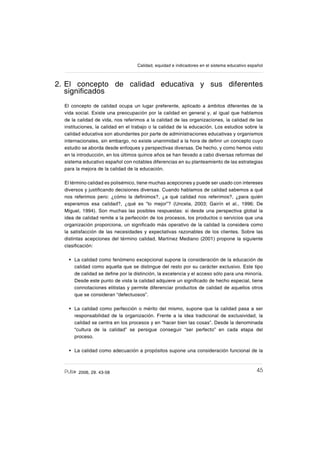 452006, 29. 43-58
Calidad, equidad e indicadores en el sistema educativo español
2. El concepto de calidad educativa y sus diferentes
signiſcados
El concepto de calidad ocupa un lugar preferente, aplicado a ámbitos diferentes de la
vida social. Existe una preocupación por la calidad en general y, al igual que hablamos
de la calidad de vida, nos referimos a la calidad de las organizaciones, la calidad de las
instituciones, la calidad en el trabajo o la calidad de la educación. Los estudios sobre la
calidad educativa son abundantes por parte de administraciones educativas y organismos
internacionales, sin embargo, no existe unanimidad a la hora de deſnir un concepto cuyo
estudio se aborda desde enfoques y perspectivas diversas. De hecho, y como hemos visto
en la introducción, en los últimos quince años se han llevado a cabo diversas reformas del
sistema educativo español con notables diferencias en su planteamiento de las estrategias
para la mejora de la calidad de la educación.
El término calidad es polisémico, tiene muchas acepciones y puede ser usado con intereses
diversos y justiſcando decisiones diversas. Cuando hablamos de calidad sabemos a qué
nos referimos pero: ¿cómo la deſnimos?, ¿a qué calidad nos referimos?, ¿para quién
esperamos esa calidad?, ¿qué es “lo mejor”? (Unceta, 2003; Gairín et al., 1996; De
Miguel, 1994). Son muchas las posibles respuestas: si desde una perspectiva global la
idea de calidad remite a la perfección de los procesos, los productos o servicios que una
organización proporciona, un signiſcado más operativo de la calidad la considera como
la satisfacción de las necesidades y expectativas razonables de los clientes. Sobre las
distintas acepciones del término calidad, Martínez Mediano (2001) propone la siguiente
clasiſcación:
La calidad como fenómeno excepcional supone la consideración de la educación de
calidad como aquella que se distingue del resto por su carácter exclusivo. Este tipo
de calidad se deſne por la distinción, la excelencia y el acceso sólo para una minoría.
Desde este punto de vista la calidad adquiere un signiſcado de hecho especial, tiene
connotaciones elitistas y permite diferenciar productos de calidad de aquellos otros
que se consideran “defectuosos”.
La calidad como perfección o mérito del mismo, supone que la calidad pasa a ser
responsabilidad de la organización. Frente a la idea tradicional de exclusividad, la
calidad se centra en los procesos y en “hacer bien las cosas”. Desde la denominada
“cultura de la calidad” se persigue conseguir “ser perfecto” en cada etapa del
proceso.
La calidad como adecuación a propósitos supone una consideración funcional de la
•
•
•
 