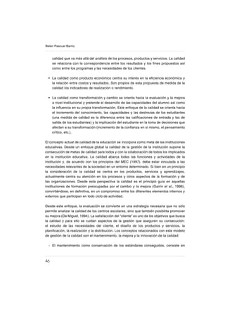 46
Belén Pascual Barrio
calidad que va más allá del análisis de los procesos, productos y servicios. La calidad
se relaciona con la correspondencia entre los resultados y los ſnes propuestos así
como entre los programas y las necesidades de los clientes.
La calidad como producto económico centra su interés en la eſciencia económica y
la relación entre costos y resultados. Son propios de esta propuesta de medida de la
calidad los indicadores de realización o rendimiento.
La calidad como transformación y cambio se orienta hacia la evaluación y la mejora
a nivel institucional y pretende el desarrollo de las capacidades del alumno así como
la inƀuencia en su propia transformación. Este enfoque de la calidad se orienta hacia
el incremento del conocimiento, las capacidades y las destrezas de los estudiantes
(una medida de calidad es la diferencia entre las caliſcaciones de entrada y las de
salida de los estudiantes) y la implicación del estudiante en la toma de decisiones que
afectan a su transformación (incremento de la conſanza en si mismo, el pensamiento
crítico, etc.).
El concepto actual de calidad de la educación se incorpora como meta de las instituciones
educativas. Desde un enfoque global la calidad de la gestión de la institución supone la
consecución de metas de calidad para todos y con la colaboración de todos los implicados
en la institución educativa. La calidad abarca todas las funciones y actividades de la
institución y, de acuerdo con los principios del MEC (1997), debe estar vinculada a las
necesidades relevantes de la sociedad en un entorno determinado. Si bien en un principio
la consideración de la calidad se centra en los productos, servicios y aprendizajes,
actualmente centra su atención en los procesos y otros aspectos de la formación y de
las organizaciones. Desde esta perspectiva la calidad es el principio guía en aquellas
instituciones de formación preocupadas por el cambio y la mejora (Gairín et al., 1996),
convirtiéndose, en deſnitiva, en un compromiso entre los diferentes elementos internos y
externos que participan en todo ciclo de actividad.
Desde este enfoque, la evaluación se convierte en una estrategia necesaria que no sólo
permite analizar la calidad de los centros escolares, sino que también posibilita promover
su mejora (De Miguel, 1994). La satisfacción del “cliente” es uno de los objetivos que busca
la calidad y para ello se cuidan aspectos de la gestión que aseguren su consecución:
el estudio de las necesidades del cliente, el diseño de los productos y servicios, la
planiſcación, la realización y la distribución. Los conceptos relacionados con este modelo
de gestión de la calidad son el mantenimiento, la mejora y la innovación de la calidad:
El mantenimiento como conservación de los estándares conseguidos, consiste en
•
•
-
 