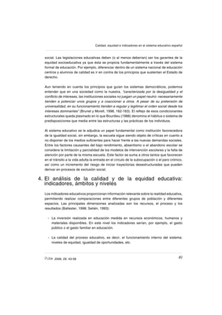 492006, 29. 43-58
Calidad, equidad e indicadores en el sistema educativo español
social. Las legislaciones educativas deben (o al menos deberían) ser los garantes de la
equidad socioeducativa ya que ésta se propicia fundamentalmente a través del sistema
formal de educación. Por ejemplo, diferenciar dentro de un sistema nacional de educación
centros y alumnos de calidad es ir en contra de los principios que sustentan el Estado de
derecho.
Aun teniendo en cuenta los principios que guían los sistemas democráticos, podemos
entender que en una sociedad como la nuestra, “caracterizada por la desigualdad y el
conƀicto de intereses, las instituciones sociales no juegan un papel neutro: necesariamente
tienden a potenciar unos grupos y a coaccionar a otros. A pesar de su pretensión de
universalidad, en su funcionamiento tienden a regular y legitimar el orden social desde los
intereses dominantes” (Brunet y Morell, 1998, 162-163). El reƀejo de esos condicionantes
estructurales queda plasmado en lo que Bourdieu (1988) denomina el hábitus o sistema de
predisposiciones que media entre las estructuras y las prácticas de los individuos.
Al sistema educativo se le adjudica un papel fundamental como institución favorecedora
de la igualdad social, sin embargo, la escuela sigue siendo objeto de críticas en cuanto a
no disponer de los medios suſcientes para hacer frente a las nuevas demandas sociales.
Entre los factores causantes del bajo rendimiento, absentismo o el abandono escolar se
considera la limitación y parcialidad de los modelos de intervención escolares y la falta de
atención por parte de la misma escuela. Este factor se suma a otros tantos que favorecen
en el tránsito a la vida adulta la entrada en el círculo de la subocupación o el paro crónico,
así como un incremento del riesgo de iniciar trayectorias desestructuradas que pueden
derivar en procesos de exclusión social.
4. El análisis de la calidad y de la equidad educativa:
indicadores, ámbitos y niveles
Los indicadores educativos proporcionan información relevante sobre la realidad educativa,
permitiendo realizar comparaciones entre diferentes grupos de población y diferentes
espacios. Las principales dimensiones analizadas son los recursos, el proceso y los
resultados (Ballester, 1998; Setién, 1993):
La inversión realizada en educación medida en recursos económicos, humanos y
materiales disponibles. En este nivel los indicadores serían, por ejemplo, el gasto
público o el gasto familiar en educación.
La calidad del proceso educativo, es decir, el funcionamiento interno del sistema:
niveles de equidad, igualdad de oportunidades, etc.
-
-
 