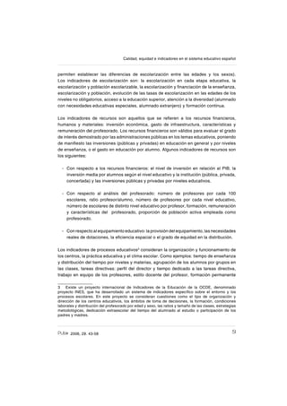 512006, 29. 43-58
Calidad, equidad e indicadores en el sistema educativo español
permiten establecer las diferencias de escolarización entre las edades y los sexos).
Los indicadores de escolarización son: la escolarización en cada etapa educativa, la
escolarización y población escolarizable, la escolarización y ſnanciación de la enseñanza,
escolarización y población, evolución de las tasas de escolarización en las edades de los
niveles no obligatorios, acceso a la educación superior, atención a la diversidad (alumnado
con necesidades educativas especiales, alumnado extranjero) y formación continua.
Los indicadores de recursos son aquellos que se reſeren a los recursos ſnancieros,
humanos y materiales: inversión económica, gasto de infraestructura, características y
remuneración del profesorado. Los recursos ſnancieros son válidos para evaluar el grado
de interés demostrado por las administraciones públicas en los temas educativos, poniendo
de maniſesto las inversiones (públicas y privadas) en educación en general y por niveles
de enseñanza, o el gasto en educación por alumno. Algunos indicadores de recursos son
los siguientes:
Con respecto a los recursos ſnancieros: el nivel de inversión en relación al PIB, la
inversión media por alumnos según el nivel educativo y la institución (pública, privada,
concertada) y las inversiones públicas y privadas por niveles educativos.
Con respecto al análisis del profesorado: número de profesores por cada 100
escolares, ratio profesor/alumno, número de profesores por cada nivel educativo,
número de escolares de distinto nivel educativo por profesor, formación, remuneración
y características del profesorado, proporción de población activa empleada como
profesorado.
Con respecto al equipamiento educativo: la provisión del equipamiento, las necesidades
reales de dotaciones, la eſciencia espacial o el grado de equidad en la distribución.
Los indicadores de procesos educativos3
consideran la organización y funcionamiento de
los centros, la práctica educativa y el clima escolar. Como ejemplos: tiempo de enseñanza
y distribución del tiempo por niveles y materias, agrupación de los alumnos por grupos en
las clases, tareas directivas: perſl del director y tiempo dedicado a las tareas directiva,
trabajo en equipo de los profesores, estilo docente del profesor, formación permanente
3 Existe un proyecto internacional de Indicadores de la Educación de la OCDE, denominado
proyecto INES, que ha desarrollado un sistema de indicadores especíſco sobre el entorno y los
procesos escolares. En este proyecto se consideran cuestiones como el tipo de organización y
dirección de los centros educativos, los ámbitos de toma de decisiones, la formación, condiciones
laborales y distribución del profesorado por edad y sexo, las ratios y tamaño de las clases, estrategias
metodológicas, dedicación extraescolar del tiempo del alumnado al estudio o participación de los
padres y madres.
-
-
-
 