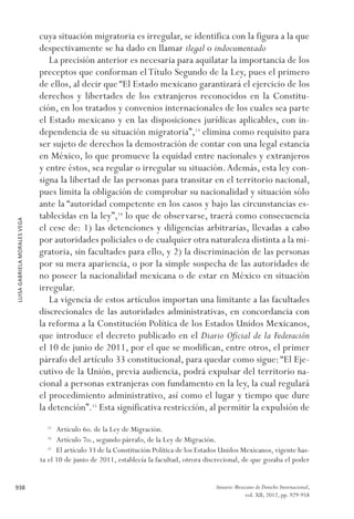 LUISAGABRIELAMORALESVEGA
938 Anuario Mexicano de Derecho Internacional,
vol. XII, 2012, pp. 929-958
cuya situación migratoria es irregular, se identifica con la figura a la que
despectivamente se ha dado en llamar ilegal o indocumentado
La precisión anterior es necesaria para aquilatar la importancia de los
preceptos que conforman elTítulo Segundo de la Ley, pues el primero
de ellos, al decir que “El Estado mexicano garantizará el ejercicio de los
derechos y libertades de los extranjeros reconocidos en la Constitu-
ción, en los tratados y convenios internacionales de los cuales sea parte
el Estado mexicano y en las disposiciones jurídicas aplicables, con in-
dependencia de su situación migratoria”,13
elimina como requisito para
ser sujeto de derechos la demostración de contar con una legal estancia
en México, lo que promueve la equidad entre nacionales y extranjeros
y entre éstos, sea regular o irregular su situación.Además, esta ley con-
signa la libertad de las personas para transitar en el territorio nacional,
pues limita la obligación de comprobar su nacionalidad y situación sólo
ante la “autoridad competente en los casos y bajo las circunstancias es-
tablecidas en la ley”,14
lo que de observarse, traerá como consecuencia
el cese de: 1) las detenciones y diligencias arbitrarias, llevadas a cabo
por autoridades policiales o de cualquier otra naturaleza distinta a la mi-
gratoria, sin facultades para ello, y 2) la discriminación de las personas
por su mera apariencia, o por la simple sospecha de las autoridades de
no poseer la nacionalidad mexicana o de estar en México en situación
irregular.
La vigencia de estos artículos importan una limitante a las facultades
discrecionales de las autoridades administrativas, en concordancia con
la reforma a la Constitución Política de los Estados Unidos Mexicanos,
que introduce el decreto publicado en el Diario Oficial de la Federación
el 10 de junio de 2011, por el que se modifican, entre otros, el primer
párrafo del artículo 33 constitucional, para quedar como sigue:“El Eje-
cutivo de la Unión, previa audiencia, podrá expulsar del territorio na-
cional a personas extranjeras con fundamento en la ley, la cual regulará
el procedimiento administrativo, así como el lugar y tiempo que dure
la detención”.15
Esta significativa restricción, al permitir la expulsión de
13 
Artículo 6o. de la Ley de Migración.
14 
Artículo 7o., segundo párrafo, de la Ley de Migración.
15 
El artículo 33 de la Constitución Política de los Estados Unidos Mexicanos, vigente has-
ta el 10 de junio de 2011, establecía la facultad, otrora discrecional, de que gozaba el poder
 