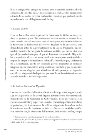 LUISAGABRIELAMORALESVEGA
942 Anuario Mexicano de Derecho Internacional,
vol. XII, 2012, pp. 929-958
lítica de migración, aunque se destaca que esa misma posibilidad se le
concede a la sociedad civil,22
no obstante, no establece los mecanismos
a través de los cuales ejercitar esa facultad, cuestión que probablemente
sea subsanada por el Reglamento de la Ley.
3. Retorno asistido
Otra de las atribuciones legales de la Secretaría de Gobernación, con-
siste en promover y suscribir instrumentos internacionales en materia de re-
torno asistido tanto de mexicanos como de extranjeros, en coordinación con
la Secretaría de Relaciones Exteriores, facultad de la que carecía esta
dependencia antes de la promulgación de la Ley de Migración, que in-
trodujo también la categoría de retorno asistido, que no es otra cosa
que el “procedimiento por el que el Instituto Nacional de Migración
hace abandonar el territorio nacional a un extranjero, remitiéndolo a
su país de origen o de residencia habitual”,23
beneficio que, a diferencia
de la deportación, puede ser solicitado por los migrantes en situación
irregular que se encuentren a disposición del Instituto y que no cuenten
con restricciones legales para abandonar el país, pero que no hayan in-
currido en ninguna de las hipótesis que establecen las seis fracciones del
artículo 144 de la Ley de Migración.
4. El Instituto Nacional de Migración
LanaturalezajurídicadelInstitutoNacionaldeMigración,asignadaporla
Ley de Migración, es la de un órgano administrativo desconcentrado
dependiente de la Secretaría de Gobernación, tiene por objeto: a) la
ejecución, controlar y supervisar los actos realizados por las autoridades
migratorias, y b) instrumentar la política migratoria, basándose en los
lineamientos que de la misma establece la Secretaría de Gobernación.
Por primera vez, la existencia del Instituto está prevista en ley, ya que
22 
Suponemos que organizada, aunque la ley no lo especifica.
23 
Artículo 3o., fracción XXIV, sobre su tramitación y pormenores hablan los artículos 114
a 118, todos de la Ley de Migración.
 