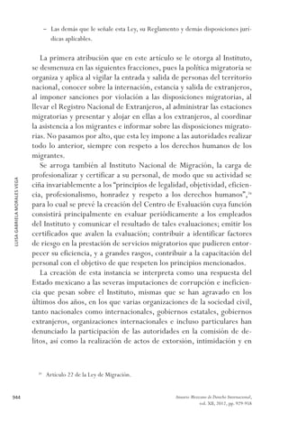 LUISAGABRIELAMORALESVEGA
944 Anuario Mexicano de Derecho Internacional,
vol. XII, 2012, pp. 929-958
–– Las demás que le señale esta Ley, su Reglamento y demás disposiciones jurí-
dicas aplicables.
La primera atribución que en este artículo se le otorga al Instituto,
se desmenuza en las siguientes fracciones, pues la política migratoria se
organiza y aplica al vigilar la entrada y salida de personas del territorio
nacional, conocer sobre la internación, estancia y salida de extranjeros,
al imponer sanciones por violación a las disposiciones migratorias, al
llevar el Registro Nacional de Extranjeros, al administrar las estaciones
migratorias y presentar y alojar en ellas a los extranjeros, al coordinar
la asistencia a los migrantes e informar sobre las disposiciones migrato-
rias. No pasamos por alto, que esta ley impone a las autoridades realizar
todo lo anterior, siempre con respeto a los derechos humanos de los
migrantes.
Se arroga también al Instituto Nacional de Migración, la carga de
profesionalizar y certificar a su personal, de modo que su actividad se
ciña invariablemente a los “principios de legalidad, objetividad, eficien-
cia, profesionalismo, honradez y respeto a los derechos humanos”,26
para lo cual se prevé la creación del Centro de Evaluación cuya función
consistirá principalmente en evaluar periódicamente a los empleados
del Instituto y comunicar el resultado de tales evaluaciones; emitir los
certificados que avalen la evaluación; contribuir a identificar factores
de riesgo en la prestación de servicios migratorios que pudieren entor-
pecer su eficiencia, y a grandes rasgos, contribuir a la capacitación del
personal con el objetivo de que respeten los principios mencionados.
La creación de esta instancia se interpreta como una respuesta del
Estado mexicano a las severas imputaciones de corrupción e ineficien-
cia que pesan sobre el Instituto, mismas que se han agravado en los
últimos dos años, en los que varias organizaciones de la sociedad civil,
tanto nacionales como internacionales, gobiernos estatales, gobiernos
extranjeros, organizaciones internacionales e incluso particulares han
denunciado la participación de las autoridades en la comisión de de-
litos, así como la realización de actos de extorsión, intimidación y en
26 
Artículo 22 de la Ley de Migración.
 