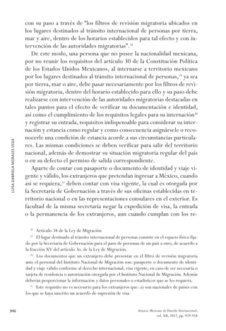 LUISAGABRIELAMORALESVEGA
946 Anuario Mexicano de Derecho Internacional,
vol. XII, 2012, pp. 929-958
con su paso a través de “los filtros de revisión migratoria ubicados en
los lugares destinados al tránsito internacional de personas por tierra,
mar y aire, dentro de los horarios establecidos para tal efecto y con in-
tervención de las autoridades migratorias”.28
De este modo, una persona que no posee la nacionalidad mexicana,
por no reunir los requisitos del artículo 30 de la Constitución Política
de los Estados Unidos Mexicanos, al internarse a territorio mexicano
por los lugares destinados al tránsito internacional de personas,29
ya sea
por tierra, mar o aire, debe pasar necesariamente por los filtros de revi-
sión migratoria, dentro del horario establecido para ello y su paso debe
realizarse con intervención de las autoridades migratorias destacadas en
tales puntos para el efecto de verificar su documentación e identidad,
así como el cumplimiento de los requisitos legales para su internación30
y registrar su entrada, requisitos indispensable para considerar su inter-
nación y estancia como regular y como consecuencia asignársele o reco-
nocerle una condición de estancia acorde a sus circunstancias particula-
res. Las mismas condiciones se deben verificar para salir del territorio
nacional, además de demostrar su situación migratoria regular del país
o en su defecto el permiso de salida correspondiente.
Aparte de contar con pasaporte o documento de identidad y viaje vi-
gente y válido, los extranjeros que pretendan ingresar a México, cuando
así se requiera,31
deben contar con visa vigente, la cual es otorgada por
la Secretaría de Gobernación a través de sus oficinas establecidas en te-
rritorio nacional o en las representaciones consulares en el exterior. Es
facultad de la misma secretaría negar la expedición de visa, la entrada
o la permanencia de los extranjeros, aun cuando cumplan con los re-
28 
Artículo 34 de la Ley de Migración
29 
El lugar destinado al tránsito internacional de personas consiste en el espacio físico fija-
do por la Secretaría de Gobernación para el paso de personas de un país a otro, de acuerdo a
la fracción XV del artículo 3o. de la Ley de Migración.
30 
Los documentos que un extranjero debe presentar en el filtro de revisión migratoria
ante el personal del Instituto Nacional de Migración son: pasaporte o documento de identi-
dad y viaje válido conforme al derecho internacional, visa vigente, en caso de ser necesaria o
tarjeta de residencia o autorización otorgada por el Instituto Nacional de Migración.Además
deberán proporcionar la información y datos personales o estadísticos que se les requiera.
31 
Este requisito no es necesario para los extranjeros que: a) son nacionales de países con
los que se haya suscrito un acuerdo de supresión de visa.
 