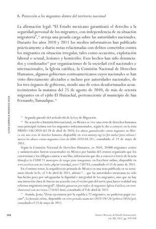 LUISAGABRIELAMORALESVEGA
948 Anuario Mexicano de Derecho Internacional,
vol. XII, 2012, pp. 929-958
6. Protección a los migrantes dentro del territorio nacional
La afirmación legal: “El Estado mexicano garantizará el derecho a la
seguridad personal de los migrantes, con independencia de su situación
migratoria”,33
arroja una pesada carga sobre las autoridades nacionales.
Durante los años 2010 y 2011 los medios informativos han publicado
prácticamente a diario notas relacionadas con delitos cometidos contra
los migrantes en situación irregular, tales como secuestro, explotación
laboral o sexual, lesiones y homicidio. Esos hechos han sido denuncia-
dos y condenados34
por organizaciones de la sociedad civil nacionales e
internacionales, la Iglesia católica, la Comisión Nacional de Derechos
Humanos, algunos gobiernos centroamericanos cuyos nacionales se han
visto directamente afectados e incluso por autoridades nacionales, de
los tres órganos de gobierno, siendo uno de estos desafortunados acon-
tecimientos la matanza del 25 de agosto de 2010, de más de setenta
migrantes en el ejido El Huizachal, perteneciente al municipio de San
Fernando,Tamaulipas.35
33 
Segundo párrafo del artículo 66 de la Ley de Migración.
34 
De acuerdo aAmnistía Internacional, en México se vive una crisis de derechos humanos
cuya principal víctima son los migrantes indocumentados, según lo dio a conocer en la nota
PRE01/136/2010 del 28 de abril de 2010, Los abusos generalizados contra migrantes en Méxi-
co son una crisis de derechos humanos, disponible en www.amnesty.org/es/for-media/press-releases/
mexico-los-abusos-contra-migrantes-crisis-de-ddhh-2010-04-28/, consultado el 23 de mayo de
2011.
Según la Comisión Nacional de Derechos Humanos, en 2010, 20 000 migrantes centro
y sudamericanos fueron secuestrados en México por bandas del crimen organizado que los
extorsionan y los obligan a unirse a sus filas, información que dio a conocer a través de la nota
Identifica la CNDH 71 municipios de riesgos para inmigrantes, en Excelsior online, disponible en
www.excelsior.com.mx/index.php?m=nota&id_nota=730784, consultado el 15 de junio de 2011.
En el mismo tenor, la arquidiócesis primada de México en una nota publicada en su sema-
nario Desde la Fe, el 3 de abril de 2011, afirmó “... que las autoridades mexicanas no sólo
han hecho poco por salvaguardar la dignidad e integridad de los migrantes, sino que no hay
una intención clara de buscar un acuerdo con el vecino país del norte para hacer realidad una
reforma migratoria integral”, Ofenden ganancias por tráfico de migrantes:Iglesia Católica, en www.
eluniversal.com.mx/notas/756442.html, consultado el 9 de abril de 2011.
35 
Aranda, Jesús, “Zetas ejecutaron por la espalda a 72 migrantes; no pudieron pagar res-
cate”, La Jornada online, disponible en www.jornada.unam.mx/2010/08/26/política/002n1pol,
consultado el 23 de mayo de 2011.
 