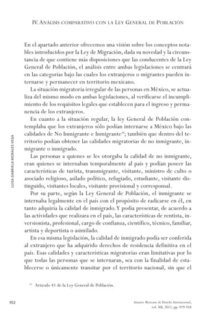LUISAGABRIELAMORALESVEGA
952 Anuario Mexicano de Derecho Internacional,
vol. XII, 2012, pp. 929-958
IV.Análisis comparativo con la Ley General de Población
En el apartado anterior ofrecemos una visión sobre los conceptos nota-
bles introducidos por la Ley de Migración, dada su novedad y la circuns-
tancia de que contiene más disposiciones que las conducentes de la Ley
General de Población, el análisis entre ambas legislaciones se centrará
en las categorías bajo las cuales los extranjeros o migrantes pueden in-
ternarse y permanecer en territorio mexicano.
La situación migratoria irregular de las personas en México, se actua-
liza del mismo modo en ambas legislaciones, al verificarse el incumpli-
miento de los requisitos legales que establecen para el ingreso y perma-
nencia de los extranjeros.
En cuanto a la situación regular, la ley General de Población con-
templaba que los extranjeros sólo podían internarse a México bajo las
calidades de No Inmigrante e Inmigrante39
; también que dentro del te-
rritorio podían obtener las calidades migratorias de no inmigrante, in-
migrante o inmigrado.
Las personas a quienes se les otorgaba la calidad de no inmigrante,
eran quienes se internaban temporalmente al país y podían poseer las
características de turista, transmigrante, visitante, ministro de culto o
asociado religioso, asilado político, refugiado, estudiante, visitante dis-
tinguido, visitantes locales, visitante provisional y corresponsal.
Por su parte, según la Ley General de Población, el inmigrante se
internaba legalmente en el país con el propósito de radicarse en él, en
tanto adquiría la calidad de inmigrado.Y podía presentar, de acuerdo a
las actividades que realizara en el país, las características de rentista, in-
versionista, profesional, cargo de confianza, científico, técnico, familiar,
artista y deportista o asimilado.
En esa misma legislación, la calidad de inmigrado podía ser conferida
al extranjero que ha adquirido derechos de residencia definitiva en el
país. Esas calidades y características migratorias eran limitativas por lo
que todas las personas que se internaran, sea con la finalidad de esta-
blecerse o únicamente transitar por el territorio nacional, sin que el
39 
Articulo 41 de la Ley General de Población.
 