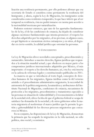 CATEGORÍASMIGRATORIASENMÉXICO.ANÁLISISALALEYDEMIGRACIÓN
955Anuario Mexicano de Derecho Internacional,
vol. XII, 2012, pp. 929-958
lización una residencia permanente, por ello podemos afirmar que esa
secretaría de Estado sí considera como permanente la residencia del
Inmigrante, y ahora, según la Ley de Migración, los inmigrantes serán
considerados como residentes temporales, lo que hace inferir que al ser
temporal su residencia, ésta no podrá tomarse en cuenta para acceder a
la nacionalidad mexicana por naturalización.
Podemos sostener entonces, que uno de los apartados fundamenta-
les de la ley, el de las condiciones de estancia, ha dejado de considerar
algunas cuestiones fundamentales que intenta promover: el respeto los
derechos adquiridos por los migrantes, al no precisar, en algunos casos,
en qué hipótesis se encuentran ciertos extranjeros y en otros, al degra-
dar en cierto sentido, la calidad jurídica que ostentan las personas.
V. Conclusiones
La Ley de Migración ofrece novedades conceptuales, procedimentales y
sustanciales. Introduce a nuestro derecho, figuras jurídicas que respon-
den a la situación mundial actual y que obedecen en mayor parte a los
compromisos jurídicos internacionales adquiridos por México, el más
importante: el respeto a los derecho humanos; así, esta ley está inserta
en la cadena de reformas legales y constitucionales publicadas en 2011.
La manera en que se introducen al texto legal, conceptos de dere-
chos humanos de los migrantes, figuras inéditas como la del retorno
asistido o el procedimiento administrativo migratorio, la necesidad de
autonomía de la política migratoria, la naturaleza y atribuciones del Ins-
tituto Nacional de Migración, condiciones de estancia, mecanismos de
protección a los migrantes, procedimientos y tratamientos especiales a
las personas en situación de vulnerabilidad y el reconocimiento a la labor
de la sociedad civil, ofrece la idea de que el gobierno federal se ocupa de
satisfacer las demandas de la sociedad y de otros gobiernos sobre la ma-
teria migratoria al modernizar el marco jurídico que le permite la ges-
tión y gobernabilidad de los diversos procesos migratorios que concu-
rren en México.
En su conjunto, las disposiciones de la Ley de Migración, demuestran
la primacía que ha ocupado la migración en la vida nacional, no sólo
política, sino social y económica.
 