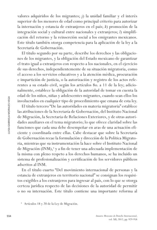 LUISAGABRIELAMORALESVEGA
934 Anuario Mexicano de Derecho Internacional,
vol. XII, 2012, pp. 929-958
valores adquiridos de los migrantes; j) la unidad familiar y el interés
superior de los menores de edad como principal criterio para autorizar
la internación y estancia de extranjeros en el país; k) promoción de la
integración social y cultural entre nacionales y extranjeros; l) simplifi-
cación del retorno y la reinserción social a los emigrantes mexicanos.
Este título también otorga competencia para la aplicación de la ley a la
Secretaría de Gobernación.
El título segundo por su parte, describe los derechos y las obligacio-
nes de los migrantes, y la obligación del Estado mexicano de garantizar
el trato igual a extranjeros con respecto a los nacionales, en el ejercicio
de sus derechos, independientemente de su situación migratoria, como
el acceso a los servicios educativos y a la atención médica, procuración
e impartición de justicia, o la autorización y registro de los actos refe-
rentes a su estado civil, según los artículos 8o. a 11 de la ley; adicio-
nalmente, establece la obligación de la autoridad de tomar en cuenta la
edad de los niños, niñas y adolescentes migrantes, cuando sean ellos los
involucrados en cualquier tipo de procedimiento que emana de esta ley.
El título tercero “De las autoridades en materia migratoria” establece
las atribuciones de la Secretaría de Gobernación, del Instituto Nacional
de Migración, la Secretaria de Relaciones Exteriores, y de otras autori-
dades auxiliares en el tema migratorio; lo que ofrece claridad sobre las
funciones que cada una debe desempeñar en aras de una actuación efi-
ciente y coordinada entre ellas. Cabe destacar que sobre la Secretaría
de Gobernación recae la formulación y dirección de la Política Migrato-
ria, mientras que su instrumentación la hace sobre el Instituto Nacional
de Migración (INM),8
y a fin de tener una adecuada implementación de
la misma con pleno respeto a los derechos humanos, se ha incluido un
sistema de profesionalización y certificación de los servidores públicos
adscritos al INM.
En el título cuarto “Del movimiento internacional de personas y la
estancia de extranjeros en territorio nacional” se consignan los requisi-
tos exigibles a los extranjeros para ingresar al país, con lo que se otorga
certeza jurídica respecto de las decisiones de la autoridad de permitir
o no su internación. Este título contiene una importante reforma al
8 
Artículos 18 y 20 de la Ley de Migración.
 