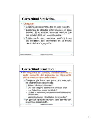 3
Fundamentos de Bases de Datos 5Calidad de Esquemas Conceptuales
Correctitud Sintáctica.
Chequear:
Existencia de cardinalidades en cada relación.
Existencia de atributos determinantes en cada
entidad. Si no existen, entonces verificar que
sea entidad débil con respecto a otra.
Existencia de una y sólo una relación y todas
las entidades que intervienen en la misma
dentro de cada agregación.
Fundamentos de Bases de Datos 6Calidad de Esquemas Conceptuales
Correctitud Semántica.
Un esquema es correcto semánticamente si
cada elemento del problema se representa
utilizando estructuras adecuadas.
Chequear y/o Responder para cada concepto
del problema (de la realidad):
Atributo o Entidad o Relación?
Una sola categoría de entidades o más de una?
Una Relación es binaria o múltiple?
Cuál es el mecanismo de determinación del conjunto
de entidades?
Las cardinalidades y totalidades, tienen sentido?
En general: la representación, tiene sentido con
respecto a la realidad?.
 