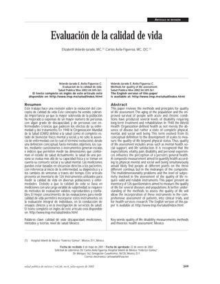 Calidad de vida

ARTÍCULO

DE REVISIÓN

Evaluación de la calidad de vida
Elizabeth Velarde-Jurado, MC,(1) Carlos Avila-Figueroa, MC, DC.(1)

Velarde-Jurado E, Avila-Figueroa C.
Evaluación de la calidad de vida.
Salud Publica Mex 2002;44:349-361.
El texto completo en inglés de este artículo está
disponible en: http://www.insp.mx/salud/index.html

Velarde-Jurado E, Avila-Figueroa C.
Methods for quality of life assessment.
Salud Publica Mex 2002;44:349-361.
The English version of this paper
is available at: http://www.insp.mx/salud/index.html

Resumen
Este trabajo hace una revisión sobre la evolución del concepto de calidad de vida. Este concepto ha venido cobrando importancia ya que la mayor sobrevida de la población
ha mejorado a expensas de un mayor número de personas
con algún grado de discapacidad, y de personas con enfermedades crónicas que padecen los efectos de su enfermedad y del tratamiento. En 1948 la Organización Mundial
de la Salud (OMS) definió a la salud como el completo estado de bienestar físico, mental y social, y no sólo la ausencia de enfermedad, con lo cual el término evolucionó, desde
una definición conceptual, hasta métodos objetivos, los cuales, mediante cuestionarios o instrumentos generan escalas
e índices que permiten medir las dimensiones que conforman el estado de salud. Actualmente, la salud de una persona se evalúa más allá de su capacidad física y se toman en
cuenta su contexto social y su salud mental. Las mediciones
pueden estar basadas en encuestas directas a los pacientes,
con referencia al inicio de la enfermedad, su diagnóstico y a
los cambios de síntomas a través del tiempo. Este artículo
presenta un inventario de 126 instrumentos utilizados para
medir la calidad de vida en diversas poblaciones y enfermedades. Debido a que la calidad de vida se basa en
mediciones con una carga variable de subjetividad, se requiere
de métodos de evaluación válidos, reproducibles y confiables. El mejor conocimiento de las evaluaciones para medir
calidad de vida permitirá incorporar estos instrumentos en
la evaluación integral de individuos, en la conducción de
ensayos clínicos y en la investigación de servicios de salud.
El texto completo en inglés de este artículo está disponible
en: http://www.insp.mx/salud/index.html

Abstract
This paper reviews the methods and principles for quality
of life assessment. The aging of the population and the improved survival of people with acute and chronic conditions have produced several levels of disability requiring
long-term treatment and rehabilitation. In 1948 the World
Health Organization defined health as not merely the absence of disease but rather a state of complete physical,
mental, and social well being. This term evolved from its
conceptual definition to the development of scales to measure the quality of life beyond physical status. Thus, quality
of life assessment includes areas such as mental health, social support, and life satisfaction. It is recognized that the
expectations, vitality, pain, disability, and personal experiences influence the perception of a person’s general health.
A composite measurement aimed to quantify health according to physical, mental, and social well being simultaneously
would likely find people at different points on the three
different continua, but in the midranges of the composite.
The multidimensionality problems and the level of subjectivity involved in the assessment of the quality of life require valid and reliable instruments. This paper present an
inventory of 126 questionnaires aimed to measure the quality
of life for several diseases and populations. A better understanding of the methods to assess the quality of life will
allow the incorporation of these instruments in the comprehensive assessment of patients, into clinical trials, and
for health services research. The English version of this paper is available at: http://www.insp.mx/salud/index.html

Palabras clave: calidad de vida; discapacidad; mediciones,
métodos y teorías; nivel de salud; México

Key words: quality of life; disability; measurements, methods
and theories; health assessment; Mexico

(1)

Hospital Infantil de México “Federico Gómez”. México, D. F., México.
Fecha de recibido: 8 de mayo de 2001 • Fecha de aprobado: 22 de enero de 2002
Solicitud de sobretiros: Dr. Carlos Avila-Figueroa. Hospital Infantil de México “Federico Gómez”.
Dr. Márquez 162, Delegación Cuauhtémoc, 06720, México, D. F.
Correo electrónico: carlosavilaf@usa.net

salud pública de méxico / vol.44, no.4, julio-agosto de 2002

349

 