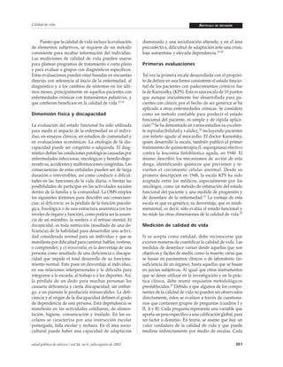 Calidad de vida

Puesto que la calidad de vida incluye la evaluación
de elementos subjetivos, se requiere de un método
consistente para recabar información del individuo.
Las mediciones de calidad de vida pueden usarse
para planear programas de tratamiento a corto plazo
y para evaluar a grupos con diagnósticos específicos.
Estas evaluaciones pueden estar basadas en encuestas
directas con referencia al inicio de la enfermedad, al
diagnóstico y a los cambios de síntomas en los últimos meses, principalmente en aquellos pacientes con
enfermedades crónicas con tratamientos paliativos, y
que confieran beneficios en la calidad de vida.13,14
Dimensión fisica y discapacidad
La evaluación del estado funcional ha sido utilizada
para medir el impacto de la enfermedad en el individuo, en ensayos clínicos, en estudios de comunidad y
en evaluaciones económicas. La etiología de la discapacidad puede ser congénita o adquirida. El diagnóstico define las condiciones patológicas causadas por
enfermedades infecciosas, oncológicas y heredo-degenerativas, accidentes y malformaciones congénitas. Las
consecuencias de estas entidades pueden ser de larga
duración e irreversibles, así como conducir a dificultades en las funciones de la vida diaria, o limitar las
posibilidades de participar en las actividades sociales
dentro de la familia y la comunidad. La OMS emplea
los siguientes términos para describir sus consecuencias: a) deficiencia, es la pérdida de la función psicológica, fisiológica o de una estructura anatómica (en los
niveles de órgano y función), como podría ser la ausencia de un miembro, la sordera o el retraso mental; b)
discapacidad, es toda restricción (resultado de una deficiencia) de la habilidad para desarrollar una actividad considerada normal para un individuo y que se
manifiesta por dificultad para caminar, hablar, vestirse,
o comprender; y c) minusvalía, es la desventaja de una
persona como resultado de una deficiencia o discapacidad que impide el total desarrollo de su funcionamiento normal. Esto pone en desventaja al individuo,
en sus relaciones interpersonales y lo dificulta para
integrarse a la escuela, al trabajo o a los deportes. Así,
la pérdida de un dedo para muchas personas les
causaría deficiencia y cierta discapacidad; sin embargo, a un pianista le produciría minusvalidez. La deficiencia y el origen de la discapacidad definen el grado
de dependencia de una persona. Esta dependencia se
manifiesta en las actividades cotidianas, de alimentación, higiene, comunicación y traslado. En los escolares se caracteriza por una instrucción escolar
postergada, falla escolar y rechazo. En el área sociocultural puede haber una capacidad de adaptación
salud pública de méxico / vol.44, no.4, julio-agosto de 2002

ARTÍCULO

DE REVISIÓN

disminuida y una socialización alterada; y en el área
psicoafectiva, dificultad de adaptación ante una crisis,
baja autoestima y elevada dependencia.15-18
Primeras evaluaciones
Tal vez la primera escala desarrollada con el propósito de definir en una forma consistente el estado funcional de los pacientes con padecimientos crónicos fue
la de Karnosfky, (KPS). Esta es una escala de 10 puntos
que aunque inicialmente fue desarrollada para pacientes con cáncer, por el hecho de ser genérica se ha
aplicado a otras enfermedades crónicas. Se considera
como un método confiable para predecir el estado
funcional del paciente, es simple y de rápida aplicación.19 Se ha demostrado en varios estudios su excelente reproducibilidad y validez,20 incluyendo pacientes
con infarto agudo al miocardio. El doctor Karnofsky,
quien desarrolló la escala, también publicó el primer
tratamiento de quimioterapia (L-asparginasa) efectivo
contra la leucemia linfoblástica aguda, en 1940. El
mismo describió los mecanismos de acción de esta
droga, identificando químicos que previenen y revierten el crecimiento celular anormal. Desde su
primera descripción en 1948, la escala KPS ha sido
aceptada entre los médicos, especialmente por los
oncólogos, como un método de estimación del estado
funcional del paciente y una medida de progresión y
de desenlace de la enfermedad.21 La ventaja de esta
escala es que es genérica; su desventaja, que es unidimensional, es decir, sólo evalúa el estado funcional y
no mide las otras dimensiones de la calidad de vida.22
Medición de calidad de vida
Si se acepta como entidad, debe reconocerse que
existen maneras de cuantificar la calidad de vida. Las
medidas de desenlace varían desde aquellas que son
objetivas y fáciles de medir, como la muerte; otras que
se basan en parámetros clínicos o de laboratorio (insuficiencia de un órgano), hasta aquellas que se basan
en juicios subjetivos. Al igual que otros instrumentos
que se desee utilizar en la investigación y en la práctica clínica, debe reunir requisitos metodológicos
prestablecidos.23 Debido a que algunos de los componentes de la calidad de vida no pueden ser observados
directamente, éstos se evalúan a través de cuestionarios que contienen grupos de preguntas (cuadros I y
II, A y B). Cada pregunta representa una variable que
aporta un peso específico a una calificación global, para
un factor o dominio. En teoría, se asume que hay un
valor verdadero de la calidad de vida y que puede
medirse indirectamente por medio de escalas. Cada
351

 