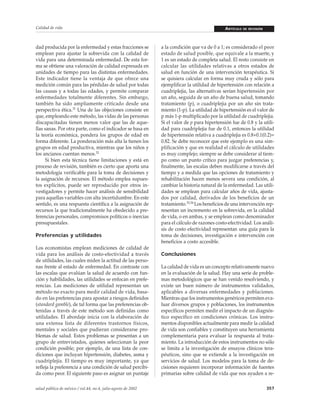 Calidad de vida

dad producida por la enfermedad y estas fracciones se
emplean para ajustar la sobrevida con la calidad de
vida para una determinada enfermedad. De esta forma se obtiene una valoración de calidad expresada en
unidades de tiempo para las distintas enfermedades.
Este indicador tiene la ventaja de que ofrece una
medición común para las pérdidas de salud por todas
las causas y a todas las edades, y permite comparar
enfermedades totalmente diferentes. Sin embargo,
también ha sido ampliamente criticado desde una
perspectiva ética.31 Una de las objeciones consiste en
que, empleando este método, las vidas de las personas
discapacitadas tienen menos valor que las de aquellas sanas. Por otra parte, como el indicador se basa en
la teoría económica, pondera los grupos de edad en
forma diferente. La ponderación más alta la tienen los
grupos en edad productiva, mientras que los niños y
los ancianos cuentan menos.32
Si bien esta técnica tiene limitaciones y está en
proceso de revisión, también es cierto que aporta una
metodología verificable para la toma de decisiones y
la asignación de recursos. El método emplea supuestos explícitos, puede ser reproducido por otros investigadores y permite hacer análisis de sensibilidad
para aquellas variables con alta incertidumbre. En este
sentido, es una respuesta científica a la asignación de
recursos la que tradicionalmente ha obedecido a preferencias personales, compromisos políticos o inercias
presupuestales.
Preferencias y utilidades
Los economistas emplean mediciones de calidad de
vida para los análisis de costo-efectividad a través
de utilidades, las cuales miden la actitud de las personas frente al estado de enfermedad. En contraste con
las escalas que evalúan la salud de acuerdo con función y habilidades, las utilidades se enfocan en preferencias. Las mediciones de utilidad representan un
método no exacto para medir calidad de vida, basado en las preferencias para apostar a riesgos definidos
(standard gamble), de tal forma que las preferencias obtenidas a través de este método son definidas como
utilidades. El abordaje inicia con la elaboración de
una extensa lista de diferentes trastornos físicos,
mentales y sociales que pudieran considerarse problemas de salud. Estos problemas se presentan a un
grupo de entrevistados, quienes seleccionan la peor
condición posible; por ejemplo, de una lista de condiciones que incluyan hipertensión, diabetes, asma y
cuadriplejia. El tiempo es muy importante, ya que
refleja la preferencia a una condición de salud percibida como peor. El siguiente paso es asignar un puntaje
salud pública de méxico / vol.44, no.4, julio-agosto de 2002

ARTÍCULO

DE REVISIÓN

a la condición que va de 0 a 1; es considerado el peor
estado de salud posible, que equivale a la muerte, y
1 es un estado de completa salud. El resto consiste en
calcular las utilidades relativas a otros estados de
salud en función de una intervención terapéutica. Si
se quisiera calcular en forma muy cruda y sólo para
ejemplificar la utilidad de hipertensión con relación a
cuadriplejia, las alternativas serían hipertensión por
un año, seguida de un año de buena salud, tomando
tratamiento (p), o cuadriplejia por un año sin tratamiento (1-p). La utilidad de hipertensión es el valor de
p más 1-p multiplicado por la utilidad de cuadriplejia.
Si el valor de p para hipertensión fue de 0.8 y la utilidad para cuadriplejia fue de 0.1, entonces la utilidad
de hipertensión relativa a cuadriplejia es 0.8+0.1(0.2)=
0.82. Se debe reconocer que este ejemplo es una simplificación y que en realidad el cálculo de utilidades
es muy complejo; siempre se debe considerar al tiempo como un punto crítico para juzgar preferencias y,
finalmente, las escalas deben modificarse a través del
tiempo y a medida que las opciones de tratamiento y
rehabilitación hacen menos severa una condición, al
cambiar la historia natural de la enfermedad. Las utilidades se emplean para calcular años de vida, ajustados por calidad, derivados de los beneficios de un
tratamiento.33,34 Los beneficios de una intervención representan un incremento en la sobrevida, en la calidad
de vida, o en ambas, y se emplean como denominador
para el cálculo de razones costo-efectividad. Los análisis de costo efectividad representan una guía para la
toma de decisiones, investigación e intervención con
beneficios a costo accesible.
Conclusiones
La calidad de vida es un concepto relativamente nuevo
en la evaluación de la salud. Hay una serie de problemas metodológicos que se han venido resolviendo, y
existe un buen número de instrumentos validados,
aplicables a diversas enfermedades y poblaciones.
Mientras que los instrumentos genéricos permiten evaluar diversos grupos y poblaciones, los instrumentos
específicos permiten medir el impacto de un diagnóstico específico en condiciones crónicas. Los instrumentos disponibles actualmente para medir la calidad
de vida son confiables y constituyen una herramienta
complementaria para evaluar la respuesta al tratamiento. La introducción de estos instrumentos no sólo
se limita a la investigación de ensayos clínicos terapéuticos, sino que se extiende a la investigación en
servicios de salud. Los modelos para la toma de decisiones requieren incorporar información de fuentes
primarias sobre calidad de vida que nos ayuden a re357

 