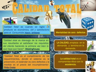 “Calidad Total es el cumplimiento de los
requerimientos, donde el sistema es la
prevención, el estándar es cero defectos y la
medida es el precio del incumplimiento”.
Philip Crosby
Calidad Total es cuando se logra un
producto es económico, útil y satisfactorio
para el Consumidor Kaoro Ishikawa:
"Calidad total es liderazgo de la marca en
sus resultados al satisfacer los requisitos
del cliente haciendo la primera vez bien lo
que haya que hacer". Westinghouse.
La calidad total es el
compromiso ético con la
excelencia.
LA CALIDAD, empieza en la
demanda y termina en la
demanda.
Mentalidad de cero defectos
 