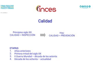 Calidad
Principios siglo XX:
CALIDAD = INSPECCIÓN
Hoy:
CALIDAD = PREVENCIÓN
1.
2.
3.
4.
ETAPAS:
Años anteriores
Primera mitad del siglo XX
II Guerra Mundial – década de los setenta
Década de los ochenta – actualidad
 