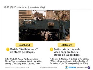 QuID (3): Pixelaciones ( macroblocking )  | Calidad de Experiencia en Servicios Multimedia sobre IP Baseband Bitstream Medida “No-Reference” de efecto de bloques T Análisis de la trama de vídeo para predecir el efecto de las pérdidas T H.R. Wu & M. Yuen, “ A Generalized Block-Edge Impariment Metric for Video Coding”, IEEE Sig. Proc. Letters, 1997 P. Pérez, J. Macías, J. J. Ruiz & N. García “ Effect of packet loss in Video Quality of Experience”, BLTJ, accepted (june 2011) 