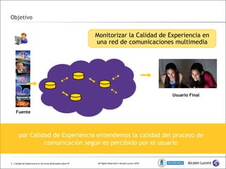 Objetivo  | Calidad de Experiencia en Servicios Multimedia sobre IP por Calidad de Experiencia entendemos la calidad del proceso de comunicación según es percibido por el usuario Monitorizar la Calidad de Experiencia en una red de comunicaciones multimedia Usuario Final Fuente 