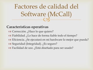 Factores de calidad del
        Software (McCall)
                             
Características operativas
    Corrección. ¿Hace lo que quiero?
    Fiabilidad. ¿Lo hace de forma fiable todo el tiempo?
    Eficiencia. ¿Se ejecutará en mi hardware lo mejor que pueda?
    Seguridad (Integridad). ¿Es seguro?
    Facilidad de uso. ¿Está diseñado para ser usado?
 