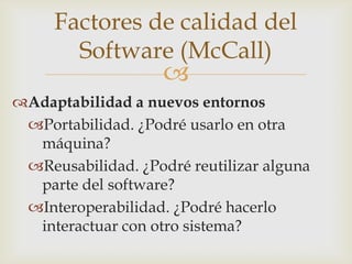 Factores de calidad del
       Software (McCall)
                    
Adaptabilidad a nuevos entornos
 Portabilidad. ¿Podré usarlo en otra
  máquina?
 Reusabilidad. ¿Podré reutilizar alguna
  parte del software?
 Interoperabilidad. ¿Podré hacerlo
  interactuar con otro sistema?
 