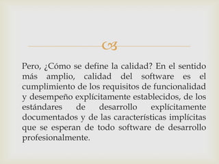 
Pero, ¿Cómo se define la calidad? En el sentido
más amplio, calidad del software es el
cumplimiento de los requisitos de funcionalidad
y desempeño explícitamente establecidos, de los
estándares   de    desarrollo    explícitamente
documentados y de las características implícitas
que se esperan de todo software de desarrollo
profesionalmente.
 