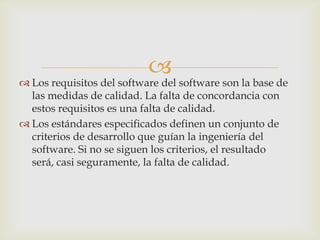 
 Los requisitos del software del software son la base de
  las medidas de calidad. La falta de concordancia con
  estos requisitos es una falta de calidad.
 Los estándares especificados definen un conjunto de
  criterios de desarrollo que guían la ingeniería del
  software. Si no se siguen los criterios, el resultado
  será, casi seguramente, la falta de calidad.
 