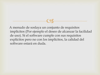
A menudo de soslaya un conjunto de requisitos
implícitos (Por ejemplo el deseo de alcanzar la facilidad
de uso). Si el software cumple con sus requisitos
explícitos pero no con los implícitos, la calidad del
software estará en duda.
 