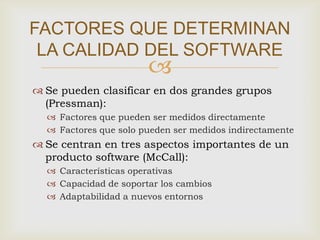 FACTORES QUE DETERMINAN
 LA CALIDAD DEL SOFTWARE
                       
 Se pueden clasificar en dos grandes grupos
  (Pressman):
   Factores que pueden ser medidos directamente
   Factores que solo pueden ser medidos indirectamente
 Se centran en tres aspectos importantes de un
  producto software (McCall):
   Características operativas
   Capacidad de soportar los cambios
   Adaptabilidad a nuevos entornos
 