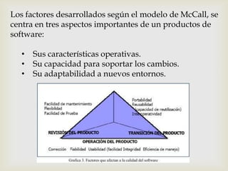 Los factores desarrollados según el modelo de McCall, se
centra en tres aspectos importantes de un productos de
software:

   •   Sus características operativas.
   •   Su capacidad para soportar los cambios.
   •   Su adaptabilidad a nuevos entornos.
 