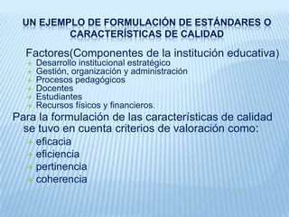 UN EJEMPLO DE FORMULACIÓN DE ESTÁNDARES O CARACTERÍSTICAS DE CALIDADEs una adaptación de la propuesta para la experimentación en Institutos Superiores,[1]Se basa en: lineamientos dados en la Ley General de Educación y el Proyecto Educativo Nacional al 2021, el Plan Nacional de Educación para todos 2005-2015, aportes internacionales como la Conferencia Mundial sobre la Educación en el Siglo XXI experiencias de acreditación de nuestro país y Sistemas de Aseguramiento de la Calidad de otros países. [1] Área de Acreditación (2006) “Propuesta metodológica para la autoevaluación y mejora de la calidad educativa en Institutos de Educación Superior. Documento de trabajo del Ministerio de Educación del Perú