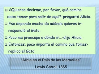 ¿Quieres decirme, por favor, qué camino  debo tomar para salir de aquí?-preguntó Alicia. Eso depende mucho de adónde quieres ir-   respondió el Gato. Poco me preocupa a dónde ir…-dijo Alicia.