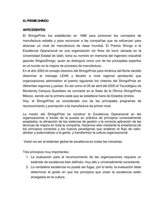 EL PREMIO SHINGO
ANTECEDENTES:
El ShingoPrize fue establecido en 1988 para promover los conceptos de
manufactura esbelta y para reconocer a las compañías que se esfuerzan para
alcanzar un nivel de manufactura de clase mundial. El Premio Shingo a la
Excelencia Operacional es una organización sin fines de lucro ubicada en la
Universidad Estatal de Utah, toma su nombre en memoria del ingeniero industrial
japonés ShigeoShingo, quien se distinguió como uno de los principales expertos
en el mundo en la mejora de procesos de manufactura.
En el año 2003 el consejo directivo del ShingoPrize para América del Norte decidió
diseminar el mensaje LEAN y llevarlo a nivel regional aprobando que
organizaciones administren el premio siguiendo los criterios del ShingoPrize en
diferentes regiones y países. Es así como el 26 de abril del 2005 el Tecnológico de
Monterrey Campus Querétaro se convierte en la Sede de la Oficina ShingoPrize
México, siendo así la primera sede que se establece fuera de Estados Unidos.
Hoy, el ShingoPrize es considerado uno de los principales programas de
reconocimiento y premiación a la manufactura de primer nivel.
La misión del ShingoPrize es construir la Excelencia Operacional en las
organizaciones a través de la puesta en práctica de principios universalmente
aceptados, la alineación de los sistemas de gestión y la correcta aplicación de las
técnicas de mejora en toda la compañía. Hacemos esto mediante la enseñanza de
los principios correctos y los nuevos paradigmas que aceleran el flujo de valor,
alinean y potencializan a la gente, y transforman la cultura organizacional.
Visión es ser el estándar global de excelencia en todas las industrias.
Tres principios muy importantes:
1. La evaluación para el reconocimiento de las organizaciones requiere un
estándar de excelencia bien definido, muy alto y universalmente consistente.
2. La verdadera excelencia no puede ser fugaz, por lo tanto, la evaluación debe
determinar el grado en que los principios que crean la excelencia están
arraigados en la cultura.

 