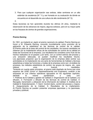 3. Para que cualquier organización sea exitosa, debe centrarse en un alto
estándar de excelencia (N º 1) y ser honesta en su evaluación de dónde se
encuentra en el desarrollo de una cultura de alto rendimiento (N º 2).
4.
Estas lecciones se han aprendido durante los últimos 24 años, mediante la
observación de los esfuerzos de mejora, algunos exitosos, pero en su mayor parte
en los fracasos de cientos de grandes organizaciones.

Premio Deming
En 1951, se implantó en Japón el premio nacional a la calidad, Premio Deming en
honor a W. Edwards Deming, conocido mundialmente como promotor de la
aplicación de la estadística en las técnicas de control de la calidad.
El Premio parte de la base del control de los resultados: los buenos resultados se
obtienen por la implantación eficaz de las actividades de control de la calidad en
todas las funciones de la empresa. Los resultados los considera como fruto de los
hechos realizados en el pasado y por tanto, con un control estricto del proceso y
una actuación adecuada, se pueden modificar los resultados futuros.
Los japoneses proponen que la organización de la empresa debe centrar sus
actividades en la implantación de una serie de herramientas de Calidad y técnicas
estadísticas a todas las funciones y niveles de la empresa como son: el análisis de
procesos, los métodos estadísticos de control, los grupos de mejora, etc., para
obtener
unos
buenos
resultados.
Teniendo en cuenta estos principios, el premio está diseñado de forma que unos
expertos del JUSE (Union of JapaneseScientist and Engineers), evalúan a las
empresas en sus criterios operativos agrupados en los siguientes capítulos,
dándole
la
misma
ponderación
a
cada
uno:
1- Políticas de la Calidad y gestión de Calidad 2- Organización de la Calidad y su
difusión. 3- Formación y difusión de las técnicas de control de Calidad. 4Recogida, transmisión y utilización de la información de Calidad. 5- Análisis de la
Calidad 6- Estandarización. 7- Kanri: Control diario, control del proceso y mejora.
8- Aseguramiento de la Calidad. 9- Resultados de la implantación.
Al Premio Deming se pueden presentar empresas japonesas y no japonesas,
privadas y públicas.

 