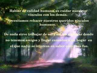Hablar de calidad humana, es cuidar nuestros vínculos con los demás.   Necesitamos rehacer nuestros queridos vínculos humanos.  De nada sirve trabajar de sol a sol  en un lugar donde  no tenemos amigos y llegar cansados a un hogar    en  el que nadie se interesa en saber c ó mo nos fue. 